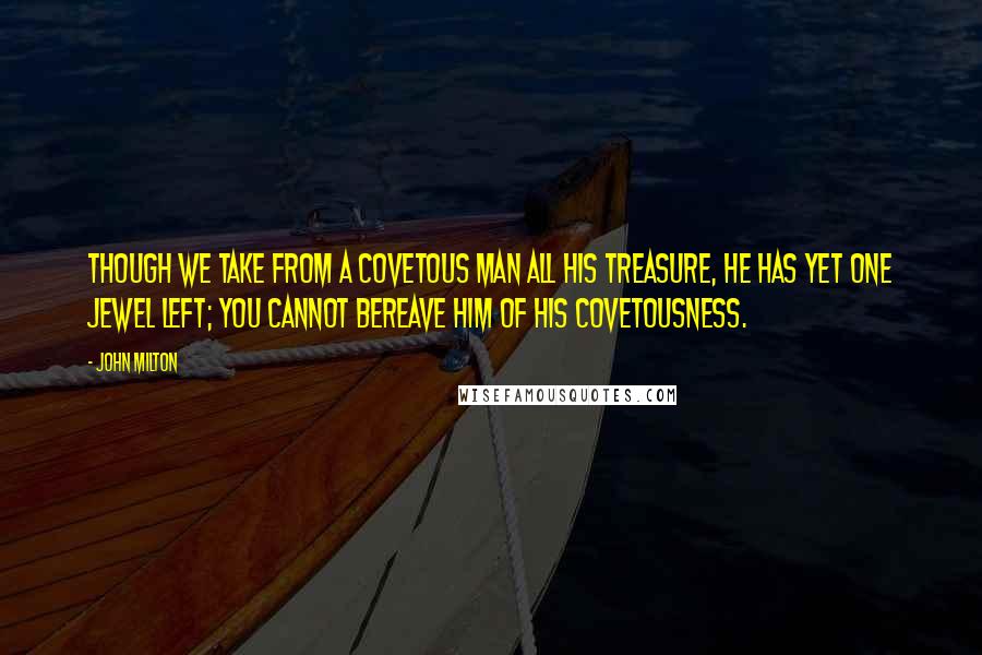 John Milton Quotes: Though we take from a covetous man all his treasure, he has yet one jewel left; you cannot bereave him of his covetousness.