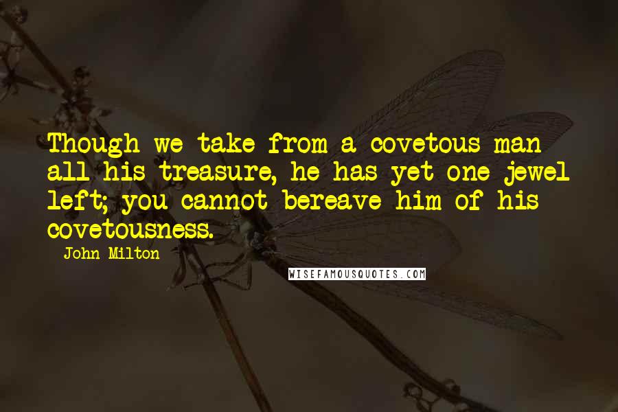 John Milton Quotes: Though we take from a covetous man all his treasure, he has yet one jewel left; you cannot bereave him of his covetousness.