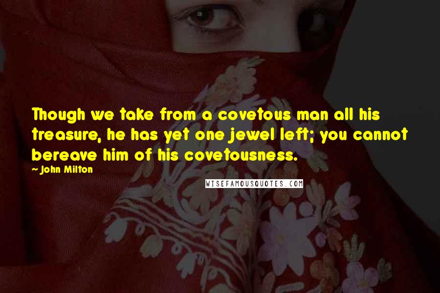 John Milton Quotes: Though we take from a covetous man all his treasure, he has yet one jewel left; you cannot bereave him of his covetousness.