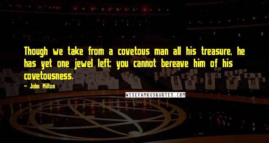 John Milton Quotes: Though we take from a covetous man all his treasure, he has yet one jewel left; you cannot bereave him of his covetousness.