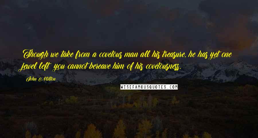 John Milton Quotes: Though we take from a covetous man all his treasure, he has yet one jewel left; you cannot bereave him of his covetousness.