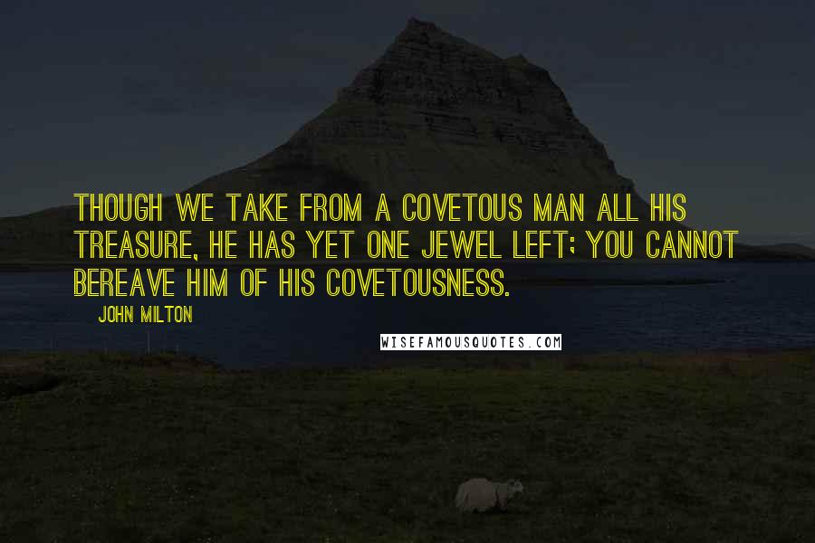 John Milton Quotes: Though we take from a covetous man all his treasure, he has yet one jewel left; you cannot bereave him of his covetousness.