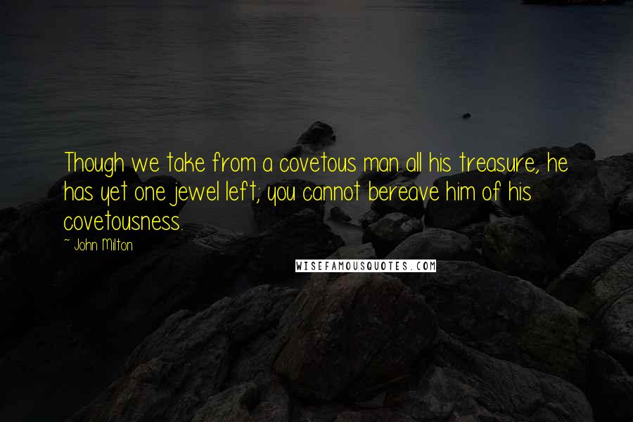 John Milton Quotes: Though we take from a covetous man all his treasure, he has yet one jewel left; you cannot bereave him of his covetousness.