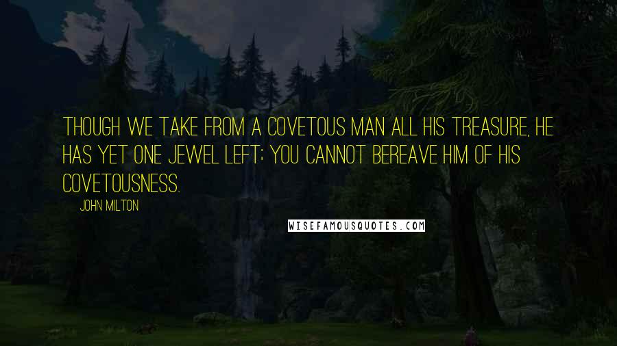 John Milton Quotes: Though we take from a covetous man all his treasure, he has yet one jewel left; you cannot bereave him of his covetousness.