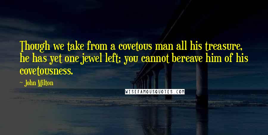 John Milton Quotes: Though we take from a covetous man all his treasure, he has yet one jewel left; you cannot bereave him of his covetousness.
