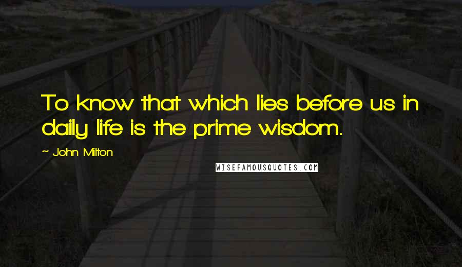 John Milton Quotes: To know that which lies before us in daily life is the prime wisdom.