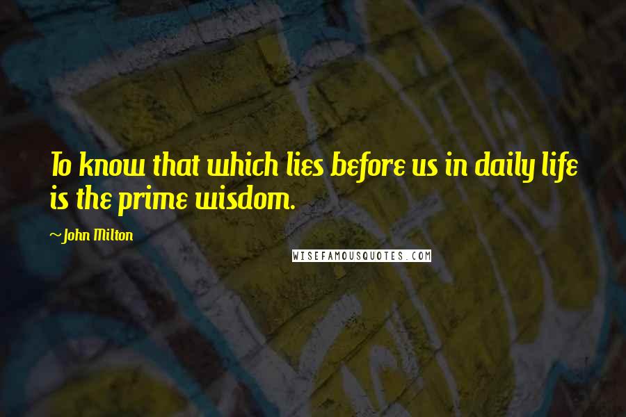 John Milton Quotes: To know that which lies before us in daily life is the prime wisdom.