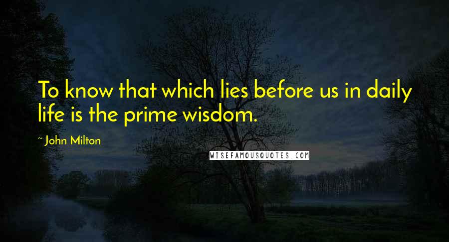 John Milton Quotes: To know that which lies before us in daily life is the prime wisdom.