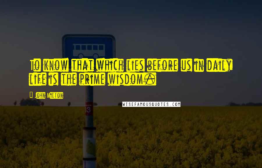 John Milton Quotes: To know that which lies before us in daily life is the prime wisdom.