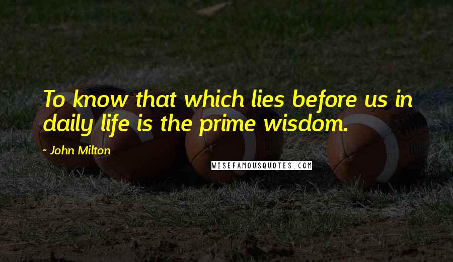 John Milton Quotes: To know that which lies before us in daily life is the prime wisdom.