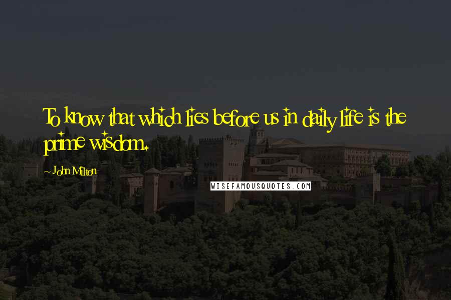 John Milton Quotes: To know that which lies before us in daily life is the prime wisdom.