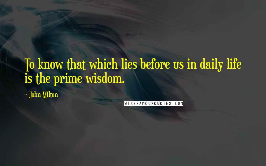 John Milton Quotes: To know that which lies before us in daily life is the prime wisdom.