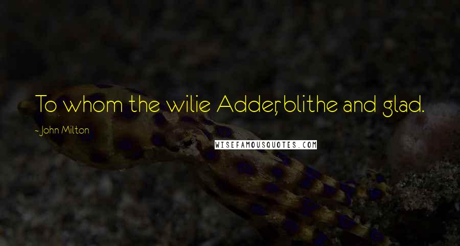 John Milton Quotes: To whom the wilie Adder, blithe and glad.