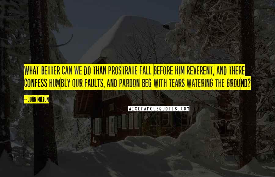 John Milton Quotes: What better can we do than prostrate fall before Him reverent, and there confess humbly our faults, and pardon beg with tears watering the ground?