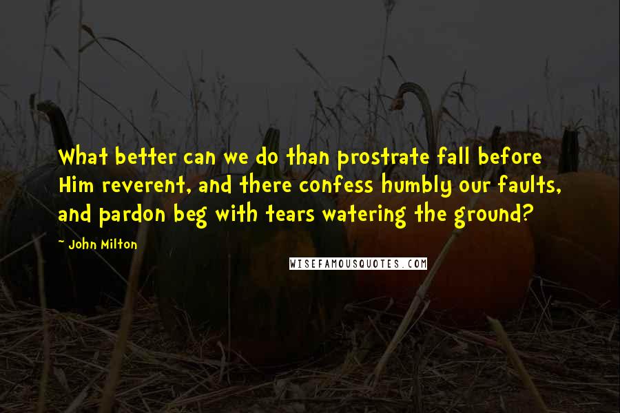 John Milton Quotes: What better can we do than prostrate fall before Him reverent, and there confess humbly our faults, and pardon beg with tears watering the ground?