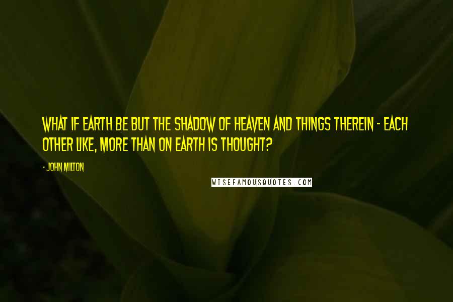 John Milton Quotes: What if Earth be but the shadow of Heaven and things therein - each other like, more than on Earth is thought?