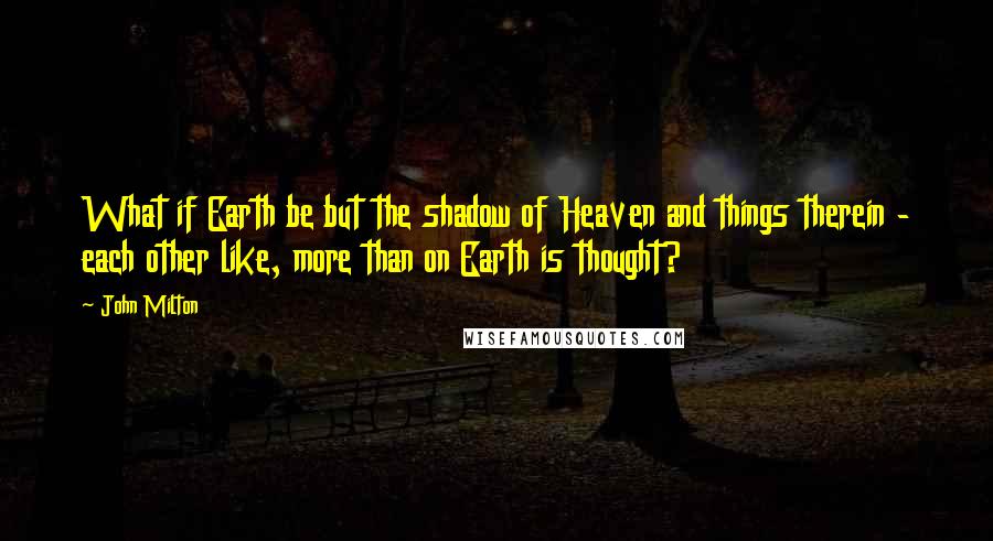 John Milton Quotes: What if Earth be but the shadow of Heaven and things therein - each other like, more than on Earth is thought?