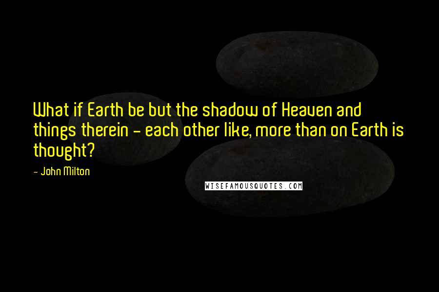 John Milton Quotes: What if Earth be but the shadow of Heaven and things therein - each other like, more than on Earth is thought?