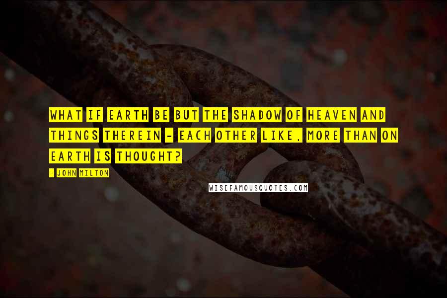 John Milton Quotes: What if Earth be but the shadow of Heaven and things therein - each other like, more than on Earth is thought?