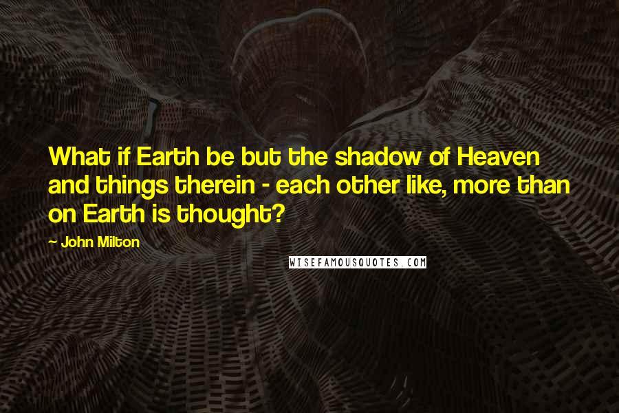 John Milton Quotes: What if Earth be but the shadow of Heaven and things therein - each other like, more than on Earth is thought?