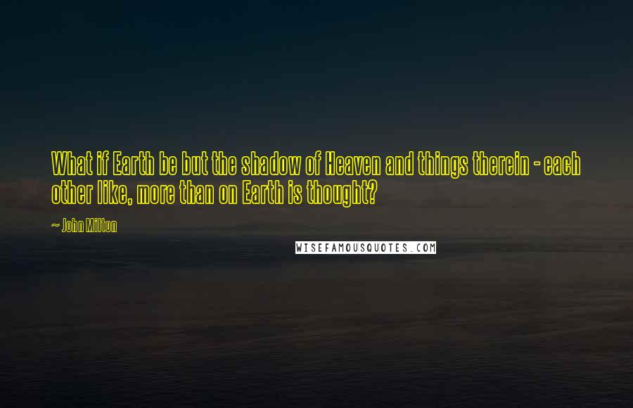 John Milton Quotes: What if Earth be but the shadow of Heaven and things therein - each other like, more than on Earth is thought?
