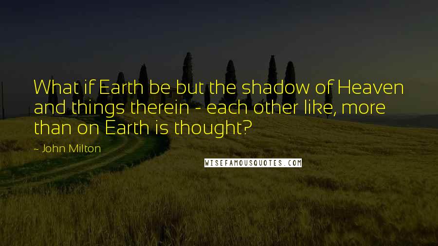 John Milton Quotes: What if Earth be but the shadow of Heaven and things therein - each other like, more than on Earth is thought?