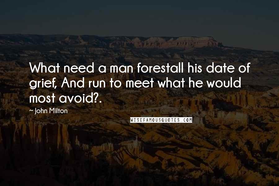 John Milton Quotes: What need a man forestall his date of grief, And run to meet what he would most avoid?.