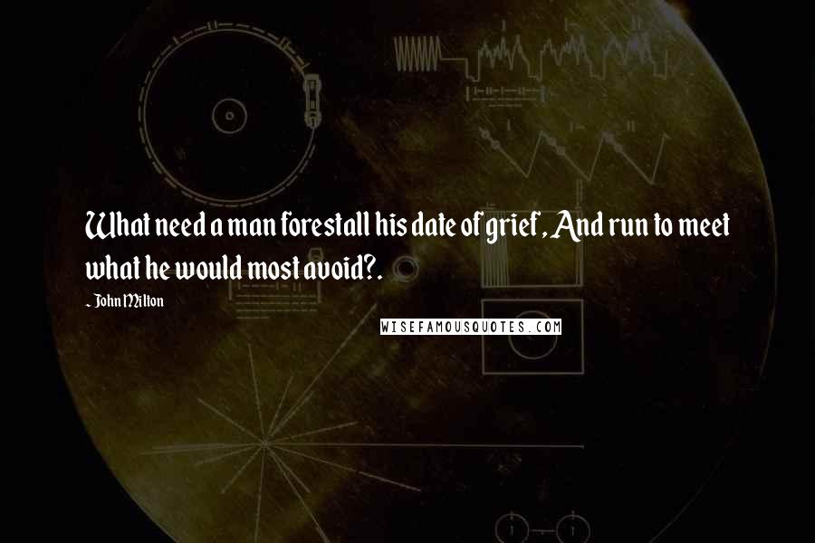 John Milton Quotes: What need a man forestall his date of grief, And run to meet what he would most avoid?.