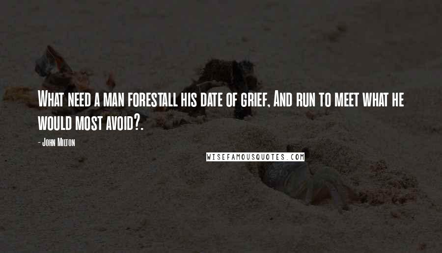 John Milton Quotes: What need a man forestall his date of grief, And run to meet what he would most avoid?.
