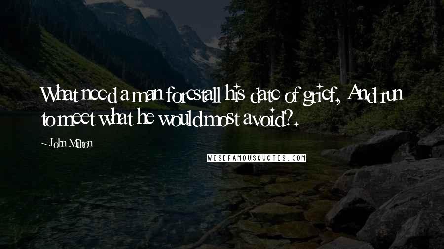 John Milton Quotes: What need a man forestall his date of grief, And run to meet what he would most avoid?.