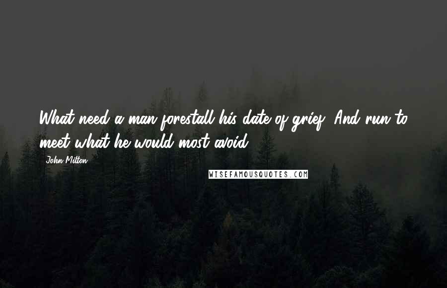 John Milton Quotes: What need a man forestall his date of grief, And run to meet what he would most avoid?.