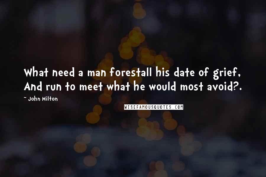 John Milton Quotes: What need a man forestall his date of grief, And run to meet what he would most avoid?.