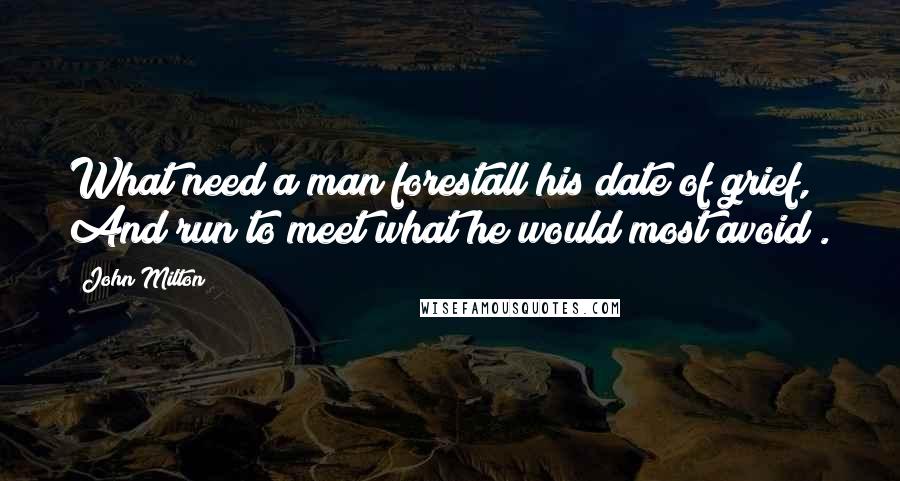 John Milton Quotes: What need a man forestall his date of grief, And run to meet what he would most avoid?.