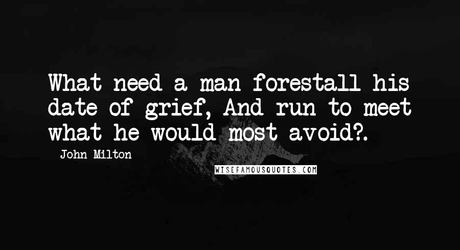 John Milton Quotes: What need a man forestall his date of grief, And run to meet what he would most avoid?.