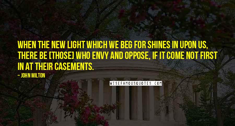 John Milton Quotes: When the new light which we beg for shines in upon us, there be [those] who envy and oppose, if it come not first in at their casements.