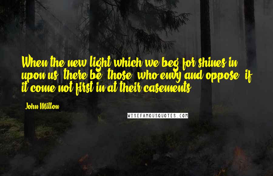 John Milton Quotes: When the new light which we beg for shines in upon us, there be [those] who envy and oppose, if it come not first in at their casements.