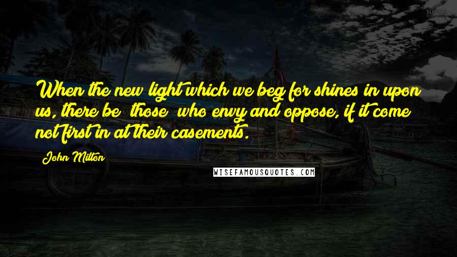 John Milton Quotes: When the new light which we beg for shines in upon us, there be [those] who envy and oppose, if it come not first in at their casements.