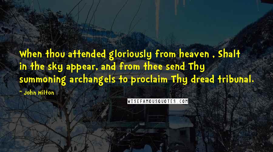 John Milton Quotes: When thou attended gloriously from heaven , Shalt in the sky appear, and from thee send Thy summoning archangels to proclaim Thy dread tribunal.