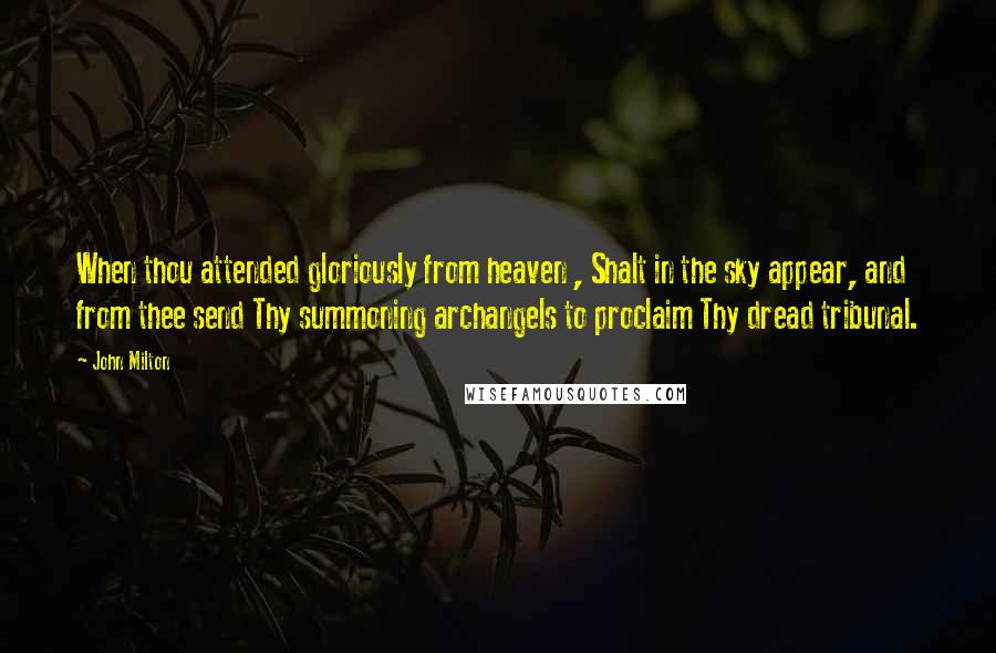 John Milton Quotes: When thou attended gloriously from heaven , Shalt in the sky appear, and from thee send Thy summoning archangels to proclaim Thy dread tribunal.