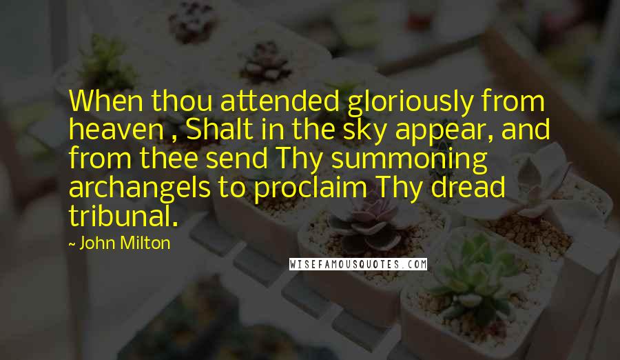 John Milton Quotes: When thou attended gloriously from heaven , Shalt in the sky appear, and from thee send Thy summoning archangels to proclaim Thy dread tribunal.