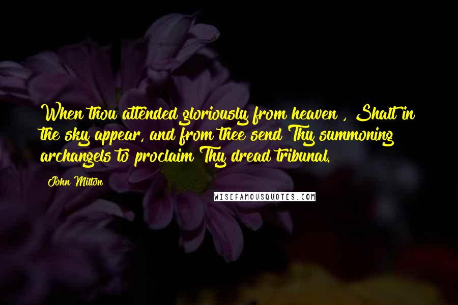 John Milton Quotes: When thou attended gloriously from heaven , Shalt in the sky appear, and from thee send Thy summoning archangels to proclaim Thy dread tribunal.