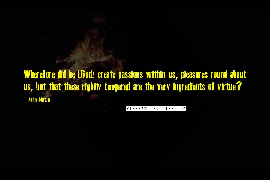 John Milton Quotes: Wherefore did he [God] create passions within us, pleasures round about us, but that these rightly tempered are the very ingredients of virtue?