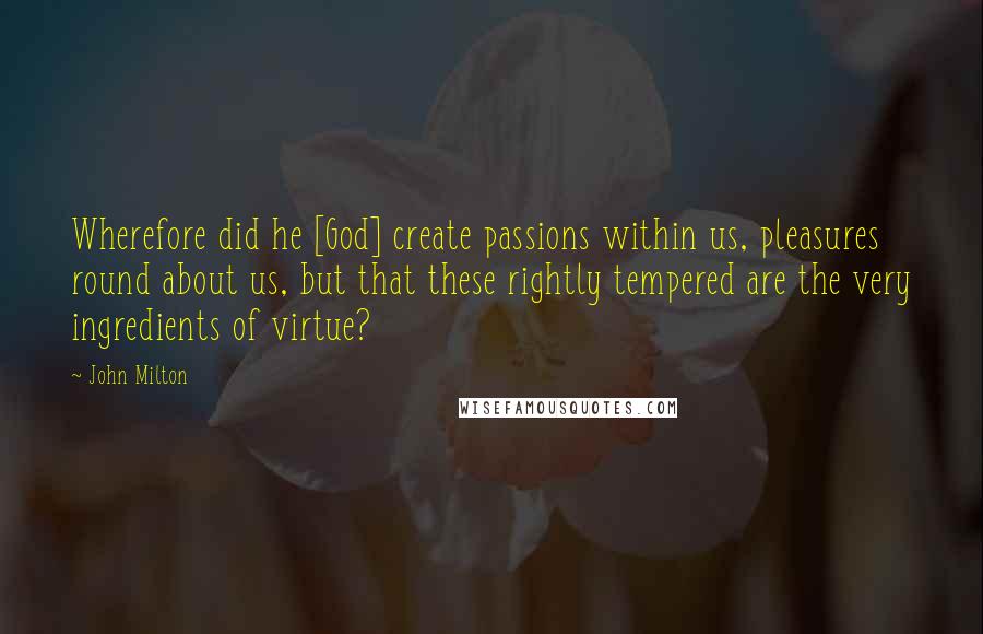 John Milton Quotes: Wherefore did he [God] create passions within us, pleasures round about us, but that these rightly tempered are the very ingredients of virtue?