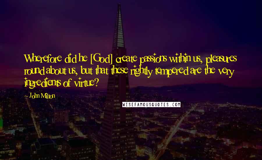 John Milton Quotes: Wherefore did he [God] create passions within us, pleasures round about us, but that these rightly tempered are the very ingredients of virtue?