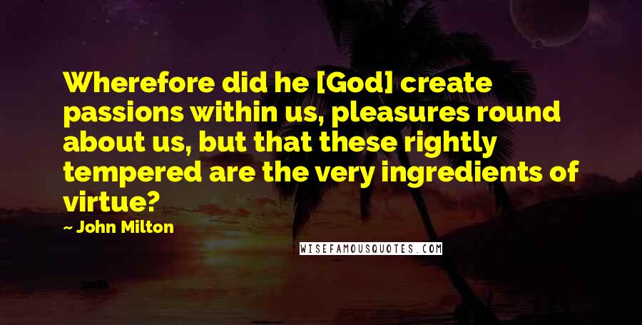 John Milton Quotes: Wherefore did he [God] create passions within us, pleasures round about us, but that these rightly tempered are the very ingredients of virtue?