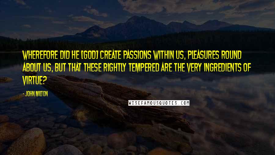 John Milton Quotes: Wherefore did he [God] create passions within us, pleasures round about us, but that these rightly tempered are the very ingredients of virtue?