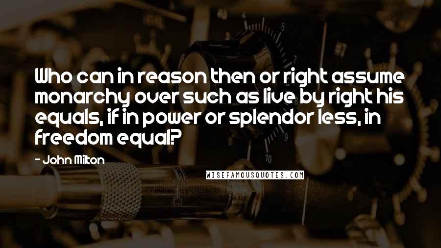 John Milton Quotes: Who can in reason then or right assume monarchy over such as live by right his equals, if in power or splendor less, in freedom equal?