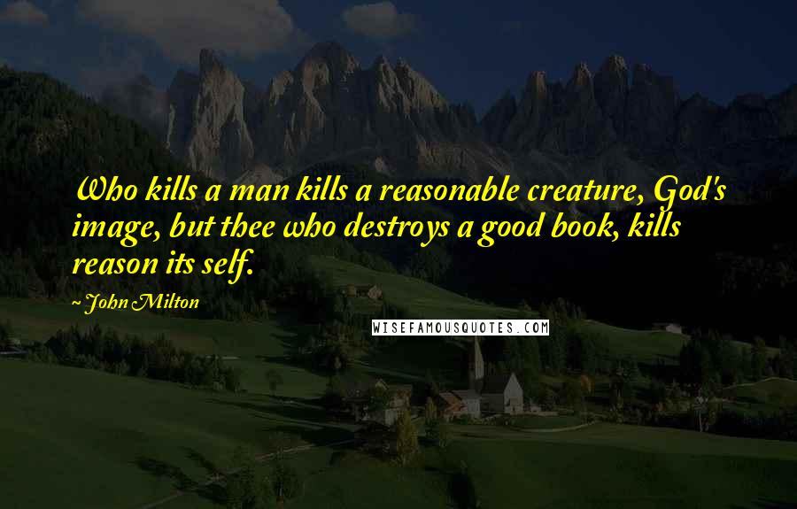 John Milton Quotes: Who kills a man kills a reasonable creature, God's image, but thee who destroys a good book, kills reason its self.