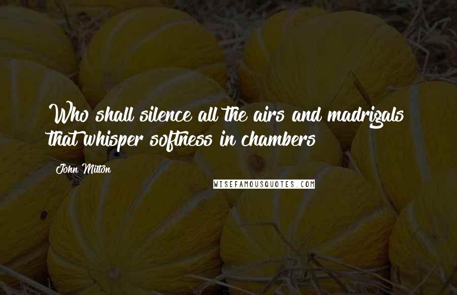 John Milton Quotes: Who shall silence all the airs and madrigals that whisper softness in chambers?