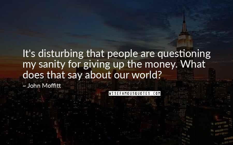 John Moffitt Quotes: It's disturbing that people are questioning my sanity for giving up the money. What does that say about our world?